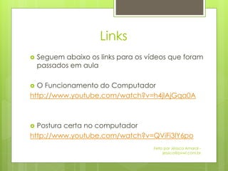 Links
   Seguem abaixo os links para os vídeos que foram
    passados em aula

 O Funcionamento do Computador
http://www.youtube.com/watch?v=h4jlAjGqa0A



 Postura certa no computador
http://www.youtube.com/watch?v=QViFi3lY6po
                                    Feito por Jéssica Amaral -
                                         jessica@pvwi.com.br
 