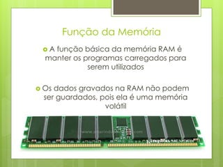 Função da Memória
 A função básica da memória RAM é
  manter os programas carregados para
             serem utilizados

 Os dados gravados na RAM não podem
  ser guardados, pois ela é uma memória
                  volátil
 