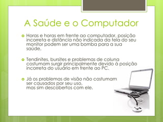 A Saúde e o Computador
   Horas e horas em frente ao computador, posição
    incorreta e distância não indicada da tela do seu
    monitor podem ser uma bomba para a sua
    saúde.

   Tendinites, bursites e problemas de coluna
    costumam surgir principalmente devido à posição
    incorreta do usuário em frente ao PC.

   Já os problemas de visão não costumam
    ser causados por seu uso,
    mas sim descobertos com ele.
 