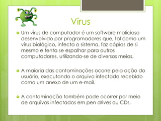 Vírus
   Um vírus de computador é um software malicioso
    desenvolvido por programadores que, tal como um
    vírus biológico, infecta o sistema, faz cópias de si
    mesmo e tenta se espalhar para outros
    computadores, utilizando-se de diversos meios.

   A maioria das contaminações ocorre pela ação do
    usuário, executando o arquivo infectado recebido
    como um anexo de um e-mail.

   A contaminação também pode ocorrer por meio
    de arquivos infectados em pen drives ou CDs.
 