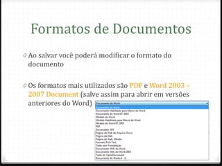 Formatos de Documentos
0 Ao salvar você poderá modificar o formato do
 documento

0 Os formatos mais utilizados são PDF e Word 2003 –
 2007 Document (salve assim para abrir em versões
 anteriores do Word)
 