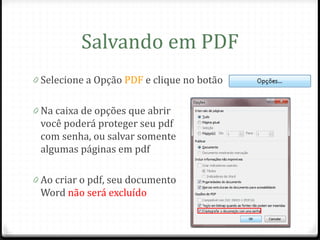 Salvando em PDF
0 Selecione a Opção PDF e clique no botão


0 Na caixa de opções que abrir
 você poderá proteger seu pdf
 com senha, ou salvar somente
 algumas páginas em pdf

0 Ao criar o pdf, seu documento
 Word não será excluído
 