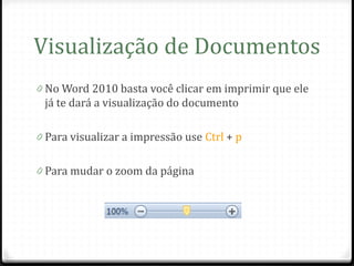 Visualização de Documentos
0 No Word 2010 basta você clicar em imprimir que ele
 já te dará a visualização do documento

0 Para visualizar a impressão use Ctrl + p


0 Para mudar o zoom da página
 