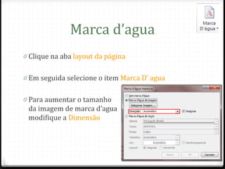 Marca d’agua
0 Clique na aba layout da página


0 Em seguida selecione o item Marca D’ agua


0 Para aumentar o tamanho
 da imagem de marca d’agua
 modifique a Dimensão
 