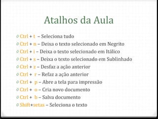 Atalhos da Aula
0 Ctrl + t – Seleciona tudo
0 Ctrl + n – Deixa o texto selecionado em Negrito
0 Ctrl + i – Deixa o texto selecionado em Itálico
0 Ctrl + s – Deixa o texto selecionado em Sublinhado
0 Ctrl + z – Desfaz a ação anterior
0 Ctrl + r – Refaz a ação anterior
0 Ctrl + p – Abre a tela para impressão
0 Ctrl + o – Cria novo documento
0 Ctrl + b – Salva documento
0 Shift+setas – Seleciona o texto
 