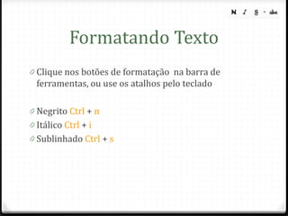 Formatando Texto
0 Clique nos botões de formatação na barra de
  ferramentas, ou use os atalhos pelo teclado

0 Negrito Ctrl + n
0 Itálico Ctrl + i
0 Sublinhado Ctrl + s
 