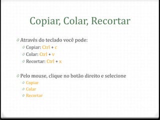 Copiar, Colar, Recortar
0 Através do teclado você pode:
   0 Copiar: Ctrl + c
   0 Colar: Ctrl + v
   0 Recortar: Ctrl + x


0 Pelo mouse, clique no botão direito e selecione
  0 Copiar
  0 Colar
  0 Recortar
 