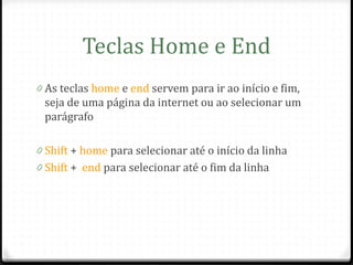 Teclas Home e End
0 As teclas home e end servem para ir ao início e fim,
 seja de uma página da internet ou ao selecionar um
 parágrafo

0 Shift + home para selecionar até o início da linha
0 Shift + end para selecionar até o fim da linha
 