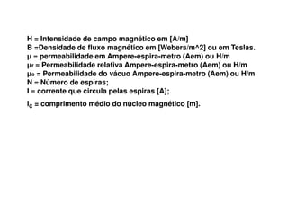 H = Intensidade de campo magnético em [A/m]
B =Densidade de fluxo magnético em [Webers/m^2] ou em Teslas.
µ = permeabilidade em Ampere-espira-metro (Aem) ou H/m
µr = Permeabilidade relativa Ampere-espira-metro (Aem) ou H/m
µo = Permeabilidade do vácuo Ampere-espira-metro (Aem) ou H/m
N = Número de espiras;
I = corrente que circula pelas espiras [A];
lC = comprimento médio do núcleo magnético [m].
 