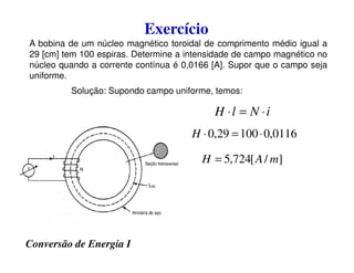Exercício
A bobina de um núcleo magnético toroidal de comprimento médio igual a
29 [cm] tem 100 espiras. Determine a intensidade de campo magnético no
núcleo quando a corrente contínua é 0,0166 [A]. Supor que o campo seja
uniforme.
0116
,
0
100
29
,
0 ⋅
=
⋅
H
i
N
l
H ⋅
=
⋅
Solução: Supondo campo uniforme, temos:
Conversão de Energia I
0116
,
0
100
29
,
0 ⋅
=
⋅
H
]
/
[
724
,
5 m
A
H =
 