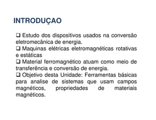 INTRODUÇAO
 Estudo dos dispositivos usados na conversão
eletromecânica de energia.
 Maquinas elétricas eletromagnéticas rotativas
e estáticas
 Material ferromagnético atuam como meio de
 Material ferromagnético atuam como meio de
transferência e conversão de energia.
 Objetivo desta Unidade: Ferramentas básicas
para analise de sistemas que usam campos
magnéticos, propriedades de materiais
magnéticos.
 