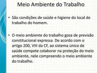 Meio Ambiente do Trabalho
• São condições de saúde e higiene do local de
trabalho do homem.
• O meio ambiente do trabalho goza de previsão
constitucional expressa. De acordo com o
artigo 200, VIII da CF, ao sistema único de
saúde compete colaborar na proteção do meio
ambiente, nele compreendo o meio ambiente
do trabalho.
 