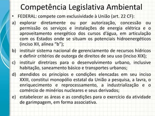 Competência Legislativa Ambiental
• FEDERAL: compete com exclusividade à União (art. 22 CF):
a) explorar diretamente ou por autorização, concessão ou
permissão os serviços e instalações de energia elétrica e o
aproveitamento energético dos cursos d’água, em articulação
com os Estados onde se situam os potenciais hidroenergéticos
(inciso XII, alínea “b”);
b) instituir sistema nacional de gerenciamento de recursos hídricos
e definir critérios de outorga de direitos de seu uso (inciso XIX);
c) instituir diretrizes para o desenvolvimento urbano, inclusive
habitação, saneamento básico e transportes urbanos;
d) atendidos os princípios e condições elencadas em seu inciso
XXIII, constitui monopólio estatal da União a pesquisa, a lavra, o
enriquecimento e reprocessamento, a industrialização e o
comércio de minérios nucleares e seus derivados;
e) estabelecer as áreas e as condições para o exercício da atividade
de garimpagem, em forma associativa.
 