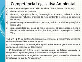 Competência Legislativa Ambiental
• Concorrente: compete entre União, Estados e Distrito Federal (art. 24, CF):
a) direito urbanístico (inciso I);
b) florestas, caça, pesca, fauna, conservação da natureza, defesa do solo e
dos recursos naturais, proteção do meio ambiente e controle da poluição
(inciso VI);
c) proteção ao patrimônio histórico, cultural, artístico, turístico e paisagístico
(inciso VII);
d) responsabilidade por dano ao meio ambiente, ao consumidor, a bens e
direitos de valor artístico, estético, histórico, turístico e paisagístico (inciso
VIII).
“Art. 24 - § 1º No âmbito da legislação concorrente, a competência da União
limitar-se-á a estabelecer normas gerais.
§ 2º A competência da União para legislar sobre normas gerais não exclui a
competência suplementar dos Estados.
§ 3º Inexistindo lei federal sobre normas gerais, os Estados exercerão a
competência legislativa plena, para atender a suas peculiaridades.
§ 4º A superveniência de lei federal sobre normas gerais suspende a eficácia da
lei estadual, no que lhe for contrário.”
 