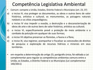 Competência Legislativa Ambiental
• Comum: compete a União, Estados, Distrito Federal e Municípios (art. 23, CF)
a) o inciso III, visa proteger os documentos, as obras e outros bens de valor
histórico, artístico e cultural, os monumentos, as paisagens naturais
notáveis e os sítios arqueológicos;
b) o inciso IV visa impedir a evasão, a destruição e a descaracterização de
obras de arte e de outros bens de valor histórico, artístico ou cultural;
c) o inciso VI, especificamente prevê a proteção do meio ambiente e o
combate da poluição em qualquer de suas formas;
d) o inciso VII objetiva preservar as florestas, a fauna e a flora;
e) o inciso XI, visa registrar, acompanhar e fiscalizar as concessões de direitos
de pesquisa e exploração de recursos hídricos e minerais em seus
territórios.
• em respeito a determinação do artigo 23, parágrafo único, foi editada a Lei
complementar para regular as competências ambientas comuns entre a
União, os Estados, o Distrito Federal e os Municípios (Lei complementar
140/2011)
 