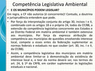 Competência Legislativa Ambiental
• E OS MUNICÍPIOS PODEM LEGISLAR?
Em regra, a CF não autoriza (é concorrente)! Contudo, a doutrina
e jurisprudência entendem que pode.
• Por força da interpretação conjunta do artigo 30, incisos I e II,
combinado com os artigos 18 e o próprio 24, todos da CF/88, a
extensão da competência legislativa concorrente aos Estados e
ao Distrito Federal em matéria ambiental é também extensiva
aos municípios. Por força da expressa atribuição de
competência aos municípios de questões envolvendo interesse
local, compete a esses entes da federação suplementar as
normas federais e estaduais no que couber (art. 30, inc. I e II,
da CF/88).
• Assim, a competência legislativa dos municípios em matéria
ambiental deve limitar-se à demonstração da existência de
interesse local e, o teor da norma deverá ser, nos termos do
art. 24, § 1º da CRFB, em caráter suplementar às legislações
estaduais e nacional.
 