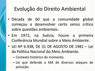 Evolução do Direito Ambiental
• Década de 60 que a comunidade global
começou a desenvolver certo senso crítico
sobre questões ambientais.
• Em 1972, na Suécia, houve a primeira
Conferência Mundial sobre o Meio Ambiente.
• LEI Nº 6.938, DE 31 DE AGOSTO DE 1981 – Lei
da Política Nacional do Meio Ambiente.
– Contexto histórico do momento.
– Lei que defende o MA de diversos ataques de
poluição.
 
