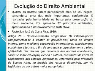 Evolução do Direito Ambiental
• ECO/92 ou RIO/92: foram participantes mais de 150 nações,
tornando-se uma das mais importantes conferências já
realizadas pela humanidade na busca pela preservação do
meio ambiente. Foi aprovado 27 princípios ambientais,
aprofundando o desenvolvimento sustentável.
• Pacto San José da Costa Rica, 1969:
Artigo 26 - Desenvolvimento progressivo: Os Estados-partes
comprometem-se a adotar as providências, tanto no âmbito
interno, como mediante cooperação internacional, especialmente
econômica e técnica, a fim de conseguir progressivamente a plena
efetividade dos direitos que decorrem das normas econômicas,
sociais e sobre educação, ciência e cultura, constantes da Carta da
Organização dos Estados Americanos, reformada pelo Protocolo
de Buenos Aires, na medida dos recursos disponíveis, por via
legislativa ou por outros meios apropriados.
 