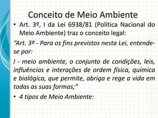 Conceito de Meio Ambiente
• Art. 3º, I da Lei 6938/81 (Política Nacional do
Meio Ambiente) traz o conceito legal:
“Art. 3º - Para os fins previstos nesta Lei, entende-
se por:
I - meio ambiente, o conjunto de condições, leis,
influências e interações de ordem física, química
e biológica, que permite, abriga e rege a vida em
todas as suas formas;”
• 4 tipos de Meio Ambiente:
 