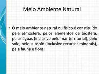 Meio Ambiente Natural
• O meio ambiente natural ou físico é constituído
pela atmosfera, pelos elementos da biosfera,
pelas águas (inclusive pelo mar territorial), pelo
solo, pelo subsolo (inclusive recursos minerais),
pela fauna e flora.
 