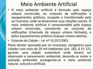 Meio Ambiente Artificial
• O meio ambiente artificial é formado pelo espaço
urbano construído, ou conjunto de edificações e
equipamentos públicos, ocupado e transformado pelo
ser humano, onde se desenvolve suas relações sociais. O
meio ambiente artificial é compreendido pelo espaço
urbano construído, consistente no conjunto de
edificações (chamado de espaço urbano fechado), e
pelos equipamentos públicos (espaço urbano aberto).
• Estatuto da Cidade – Lei nº 10.257/2001.
Plano diretor aprovado por lei municipal, obrigatório para
cidades com mais de 20 mil habitantes (art. 182, § 1º, CF),
garante uma cidade sustentável onde deverá ser
observado o saneamento ambiental, devendo-se evitar a
poluição ambiental, protegendo-se o meio ambiente
natural, cultural e artificial.
 