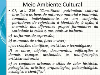Meio Ambiente Cultural
• CF, art. 216: “Constituem patrimônio cultural
brasileiro os bens de natureza material e imaterial,
tomados individualmente ou em conjunto,
portadores de referência à identidade, à ação, à
memória dos diferentes grupos formadores da
sociedade brasileira, nos quais se incluem:
a) as formas de expressão;
b) os modos de criar, fazer e viver;
c) as criações científicas, artísticas e tecnológicas;
d) as obras, objetos, documentos, edificações e
demais espaços destinados às manifestações
artístico-culturais;
e) os conjuntos urbanos e sítios de valor histórico,
paisagístico, artístico, arqueológico, paleontológico,
ecológico e científico”.
 