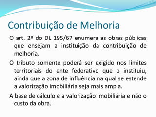 Contribuição de MelhoriaO critério material da hipótese da norma refere-se a um fato dúplice: obra pública + valorização imobiliária. Somente um destes dois elementos não autoriza a instituição do tributo. A lei que institui a contribuição deve preceder a obra e a cobrança deve aguardar o seu término. 
