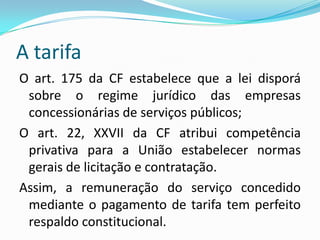 A tarifaA tarifa é a forma de remuneração do serviço público cuja execução foi delegada aos particulares mediante contrato de concessão ou permissão (privatização das empresas estatais/contratos precedidos de licitação). Os serviços públicos concedidos ou permitidos serão fiscalizados pelo poder concedente (agências reguladoras) e pelos usuários.   