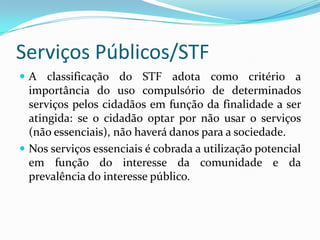 Serviços PúblicosClassificação STF RE 209.365-3/SPPropriamente estatais: relacionados ao exercício da soberania – são indelegáveis cuja prestação reflete atuação exclusiva do Estado no exercício da soberania – remunerados exclusivamente por taxas. Ex: serviços judiciários e emissão de passaportesEssenciais ao interesse público: prestados no interesse da comunidade – taxas incidentes sobre a utilização efetiva ou potencial. Ex: distribuição de água e coleta de lixo. Não essenciais: passíveis de prestação por particulares  via concessão/permissão – remuneráveis por tarifas . A sua não utilização não traz prejuízos à comunidade. Ex: serviços postais, telefônicos, energia elétrica, gás.  
