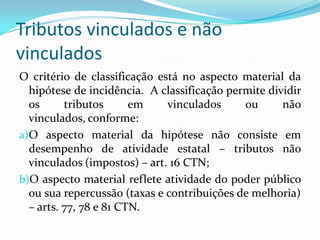 Diferenças EspecíficasImposto: art. 145, I CF e 16 do CTN. A diferença específica é a existência de uma situação independente de qualquer atividade estatal relativa ao contribuinte. Taxas: arts. 145, II da CF; 77 e 78 CTN. A diferença específica é o exercício regular do Poder de Polícia ou a utilização efetiva ou potencial de serviço público.Contribuições de Melhoria: 145, III CF e 81 CTN. A diferença específica é a valorização imobiliária decorrente de obra pública. 
