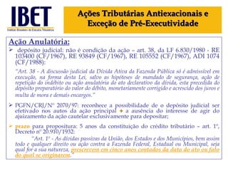 Ação Anulatória: depósito judicial: não é condição da ação – art. 38, da LF 6.830/1980 -  RE 103400 (CF/1967), RE 93849 (CF/1967), RE 105552 (CF/1967), ADI 1074 (CF/1988) : “ Art. 38 - A discussão judicial da Dívida Ativa da Fazenda Pública só é admissível em execução, na forma desta Lei, salvo as hipóteses de mandado de segurança, ação de repetição do indébito ou ação anulatória do ato declarativo da dívida, esta precedida do depósito preparatório do valor do débito, monetariamente corrigido e acrescido dos juros e multa de mora e demais encargos.”   PGFN/CRJ/Nº 2070/97: reconhece a possibilidade de o depósito judicial ser efetivado nos autos da ação principal  +  a ausência do interesse de agir do ajuizamento da ação cautelar exclusivamente para depositar; prazo  para propositura: 5 anos da constituição do crédito tributário – art. 1º, Decreto nº 20.910/1932: “ Art. 1º - As dívidas passivas da União, dos Estados e dos Municípios, bem assim todo e qualquer direito ou ação contra a Fazenda Federal, Estadual ou Municipal, seja qual for a sua natureza,  prescrevem em cinco anos contados da data do ato ou fato do qual se originarem .” Ações Tributárias Antiexacionais e Exceção de Pré-Executividade 