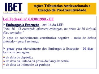 Lei Federal n° 6.830/1980 - EF Embargos à Execução   – art. 16 da LEF: “ Art. 16 - O executado oferecerá embargos, no prazo de 30 (trinta) dias, contados:” ação de conhecimento constitutiva negativa – meio de defesa anômalo – gerará sentença; prazo  para oferecimento dos Embargos à Execução –  30 dias  – forma de contagem; da data do depósito; da data da juntada da prova da fiança bancária; da data da intimação da penhora Ações Tributárias Antiexacionais e Exceção de Pré-Executividade 