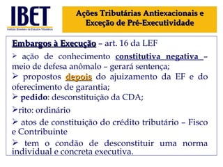 Embargos à Execução  – art. 16 da LEF ação de conhecimento  constitutiva negativa  – meio de defesa anômalo – gerará sentença; propostos  depois   do ajuizamento da EF e do oferecimento de garantia; pedido :  desconstituição da CDA; rito: ordinário atos de constituição do crédito tributário – Fisco e Contribuinte tem o condão de desconstituir uma norma individual e concreta executiva. Ações Tributárias Antiexacionais e Exceção de Pré-Executividade 