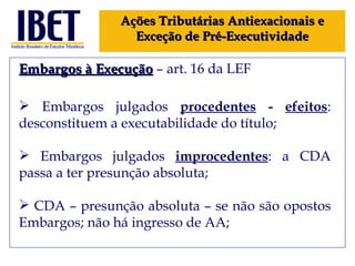 Embargos à Execução  – art. 16 da LEF Embargos julgados  procedentes  -  efeitos : desconstituem a executabilidade do título; Embargos julgados  improcedentes : a CDA passa a ter presunção absoluta; CDA – presunção absoluta – se não são opostos Embargos; não há ingresso de AA; Ações Tributárias Antiexacionais e Exceção de Pré-Executividade 