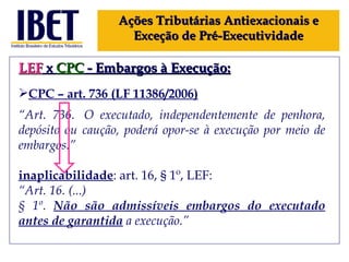 LEF  x  CPC  - Embargos à Execução: CPC – art.  736 (LF 11386 /2006) “ Art. 736.  O executado, independentemente de penhora, depósito ou caução, poderá opor-se à execução por meio de embargos.” inaplicabilidade : art. 16,  § 1º, LEF: “ Art. 16. (...) § 1º.  Não são admissíveis embargos do executado antes de garantida   a execução.” Ações Tributárias Antiexacionais e Exceção de Pré-Executividade 