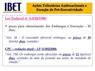 Lei Federal n° 6.830/1980 prazo para oferecimento dos Embargos à Execução – 30 dias ; “ Art. 16 - O executado oferecerá embargos, no  prazo  de  30  (trinta)  dias , contados: CPC – redação atual – LF 11382 /2006 “ Art. 738. Os embargos serão oferecidos no  prazo  de  15  (quinze)  dias , contados da data da juntada aos autos do mandado de citação.” Ações Tributárias Antiexacionais e Exceção de Pré-Executividade 