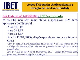 Lei Federal n° 6.830/1980  x  CPC-reformado os EEF não têm mais efeito suspensivo?  SIM  têm, aplica-se a Lei Especial. art. 19, LEF art. 24, LEF art. 32, LEF a LF 11382/2006, dispõe que ela se limita a alterar o CPC: “ Art. 1º. Esta Lei altera dispositivos da Lei no 5.869, de 11 de janeiro de 1973 - Código de Processo Civil, relativos ao processo de execução e dá outras providências. Art. 2º. A Lei no 5.869, de 11 de janeiro de 1973 - Código de Processo Civil, passa a vigorar com as seguintes alterações:” Ações Tributárias Antiexacionais e Exceção de Pré-Executividade 