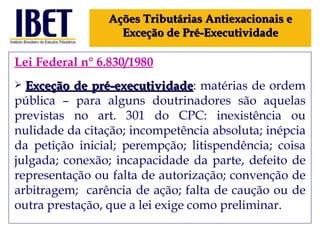 Lei Federal n° 6.830/1980 Exceção de pré-executividade : matérias de ordem pública – para alguns doutrinadores são aquelas previstas no art. 301 do CPC: i nexistência ou nulidade da citação; incompetência absoluta; inépcia da petição inicial; perempção; litispendência; coisa julgada; conexão; incapacidade da parte, defeito de representação ou falta de autorização; convenção de arbitragem;  carência de ação; falta de caução ou de outra prestação, que a lei exige como preliminar. Ações Tributárias Antiexacionais e Exceção de Pré-Executividade 