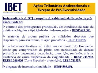 Jurisprudência do STJ a respeito do cabimento da Exceção de pré-executividade: controle dos pressupostos processuais, das condições da ação, da existência, higidez e tipicidade do título executivo –  RESP 649.006 ; matérias de ordem pública ou nulidades absolutas que dispensam, para seu exame, dilação probatória -  RESP 410.755 ; os fatos modificativos ou extintivos do direito do Exequente, desde que comprovados de plano, sem necessidade de dilação probatória - pagamento, decadência, prescrição, remissão, anistia, existência de causa suspensiva da exigibilidade –  RESP 745.962, ERESP 388.000  (Corte Especial – prescrição),  RESP 741357 ; alegação de inconstitucionalidade -  RESP  595.451 . Ações Tributárias Antiexacionais e Exceção de Pré-Executividade 
