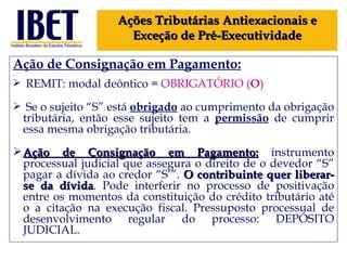 Ação de Consignação em Pagamento: REMIT: modal deôntico =  OBRIGATÓRIO ( O ) Se o sujeito “S” está  obrigado  ao cumprimento da obrigação tributária, então esse sujeito tem a  permissão  de cumprir essa mesma obrigação tributária. Ação de Consignação em Pagamento:  instrumento processual judicial que assegura o direito de o devedor “S” pagar a dívida ao credor “S’”.  O contribuinte quer liberar-se da dívida . Pode interferir no processo de positivação entre os momentos da constituição do crédito tributário até o a citação na execução fiscal. Pressuposto processual de desenvolvimento regular do processo: DEPÓSITO JUDICIAL.  Ações Tributárias Antiexacionais e Exceção de Pré-Executividade 