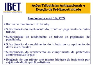 Fundamentos – art. 164, CTN Recusa no recebimento do tributo; Subordinação do recebimento do tributo ao pagamento de outro tributo; Subordinação do recebimento do tributo ao pagamento de penalidade; Subordinação do recebimento do tributo ao cumprimento de dever instrumental;   Subordinação do recebimento ao cumprimento de pretensões administrativas ilegais; Exigência de um tributo com mesma hipótese de incidência por sujeitos de direito público distintos. Ações Tributárias Antiexacionais e Exceção de Pré-Executividade 