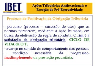 Processo de Positivação da Obrigação Tributária Ações Tributárias Antiexacionais e Exceção de Pré-Executividade -  percurso (processo – sucessão de atos) que as normas percorrem, mediante a ação humana, em busca da efetivação da regra de conduta. O  fim  é a  satisfação da obrigação tributária .  CICLO DE VIDA da O.T. - avanço no sentido do comportamento das pessoas. condição necessária da progressão:  inadimplemento  da prestação pecuniária . 