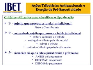 Critérios utilizados para classificar o tipo de ação : 1 o  -   sujeito que provoca a tutela jurisdicional :  Fisco x Contribuinte 2 o  -   pretensão do sujeito que provoca a tutela jurisdicional : evitar a cobrança do tributo extinguir o tributo pela via judicial  cobrar o tributo restituir o tributo pago indevidamente 3 o  –   momento em que a tutela jurisdicional é provocada :  ANTES do lançamento DEPOIS do lançamento DEPOIS do pagamento Ações Tributárias Antiexacionais e Exceção de Pré-Executividade 