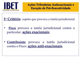 1 o  Critério :  sujeito que provoca a tutela jurisdicional Fisco  provoca a tutela jurisdicional contra o particular:   ações exacionais ; Contribuinte  provoca a tutela jurisdicional contra o Fisco:   ações anti-exacionais . Ações Tributárias Antiexacionais e Exceção de Pré-Executividade 