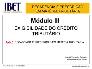 DECADÊNCIA E PRESCRIÇÃO
EM MATÉRIA TRIBUTÁRIA
Módulo III
EXIGIBILIDADE DO CRÉDITO
TRIBUTÁRIO
Aula 3: DECADÊNCIA E PRESCRIÇÃO EM MATÉRIA TRIBUTÁRIA
Camila Vergueiro Catunda
Advogada em São Paulo
São Paulo, 13 de abril de 2013. camilave@matrix.com.br
 