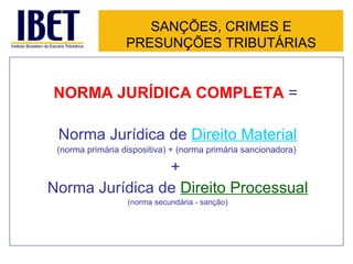 SANÇÕES, CRIMES E
                  PRESUNÇÕES TRIBUTÁRIAS


NORMA JURÍDICA COMPLETA =

 Norma Jurídica de Direito Material
 (norma primária dispositiva) + (norma primária sancionadora)

                +
Norma Jurídica de Direito Processual
                  (norma secundária - sanção)
 