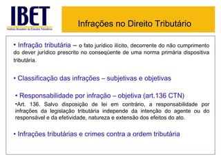 Infrações no Direito Tributário

• Infração tributária – o fato jurídico ilícito, decorrente do não cumprimento
do dever jurídico prescrito no conseqüente de uma norma primária dispositiva
tributária.


• Classificação das infrações – subjetivas e objetivas

• Responsabilidade por infração – objetiva (art.136 CTN)
•Art. 136. Salvo disposição de lei em contrário, a responsabilidade por
infrações da legislação tributária independe da intenção do agente ou do
responsável e da efetividade, natureza e extensão dos efeitos do ato.


• Infrações tributárias e crimes contra a ordem tributária
 