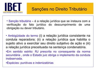 Sanções no Direito Tributário

• Sanção tributária – é a relação jurídica que se instaura com a
verificação do fato jurídico do descumprimento de uma
obrigação ou dever tributário.

• Ambigüidade do termo (i) a relação jurídica consistente na
conduta reparadora; (ii) a relação jurídica que habilita o
sujeito ativo a exercitar seu direito subjetivo de ação e (iii)
a relação jurídica preceituada na sentença condenatória.
•Em sentido estrito: RJ prescrita no consequente da norma
secundária , onde o Estado juiz obriga o implemento da conduta
inobservada.
•Espécies: punitivas e indenizatórias
 