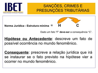SANÇÕES, CRIMES E
                       PRESUNÇÕES TRIBUTÁRIAS


Norma Jurídica - Estrutura mínima   =    H               C
                          Dado um fato “F” deve-ser a consequência “C”.

Hipótese ou Antecedente: descreve um fato de
possível ocorrência no mundo fenomênico.

Consequente: prescreve a relação jurídica que irá
se instaurar se o fato previsto na hipótese vier a
ocorrer no mundo fenomênico.
 
