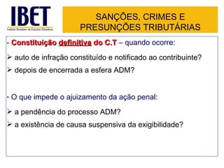 SANÇÕES, CRIMES E
                      PRESUNÇÕES TRIBUTÁRIAS
- Constituição definitiva do C.T – quando ocorre:
 auto de infração constituído e notificado ao contribuinte?
 depois de encerrada a esfera ADM?


- O que impede o ajuizamento da ação penal:
 a pendência do processo ADM?
 a existência de causa suspensiva da exigibilidade?
 
